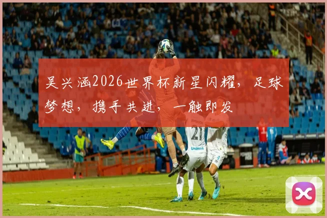 吴兴涵2026世界杯新星闪耀，足球梦想，携手共进，一触即发