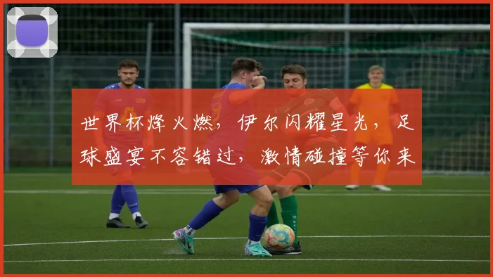 世界杯烽火燃，伊尔闪耀星光，足球盛宴不容错过，激情碰撞等你来观