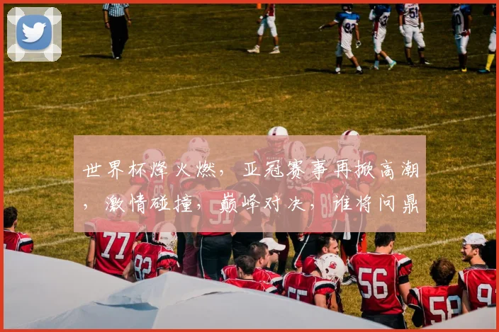 世界杯烽火燃，亚冠赛事再掀高潮，激情碰撞，巅峰对决，谁将问鼎