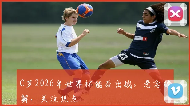 C罗2026年世界杯能否出战，悬念待解，关注焦点
