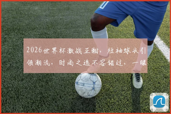 2026世界杯激战正酣，短袖球衣引领潮流，时尚之选不容错过，一睹为快