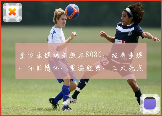 金沙乐娱场老版本8086，经典重现，怀旧情怀，重温经典，三大亮点，一网打尽