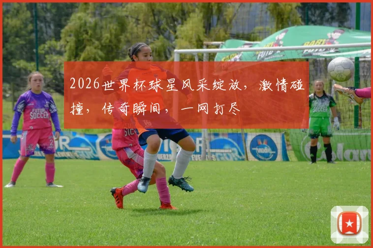 2026世界杯球星风采绽放，激情碰撞，传奇瞬间，一网打尽