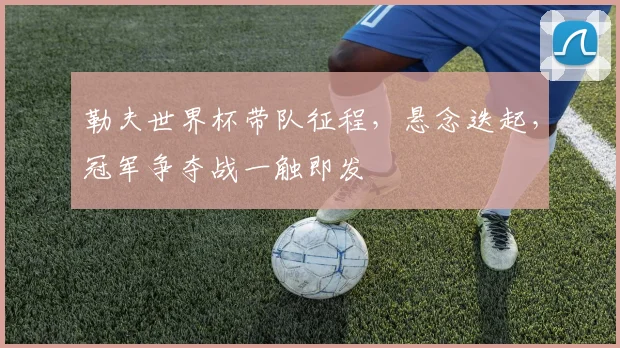 勒夫世界杯带队征程，悬念迭起，冠军争夺战一触即发