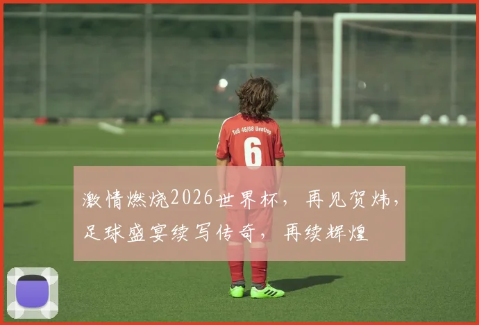 激情燃烧2026世界杯，再见贺炜，足球盛宴续写传奇，再续辉煌